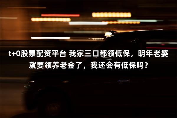 t+0股票配资平台 我家三口都领低保，明年老婆就要领养老金了，我还会有低保吗？