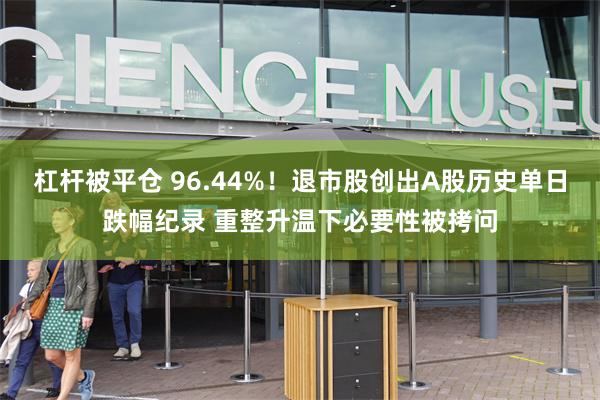 杠杆被平仓 96.44%！退市股创出A股历史单日跌幅纪录 重整升温下必要性被拷问