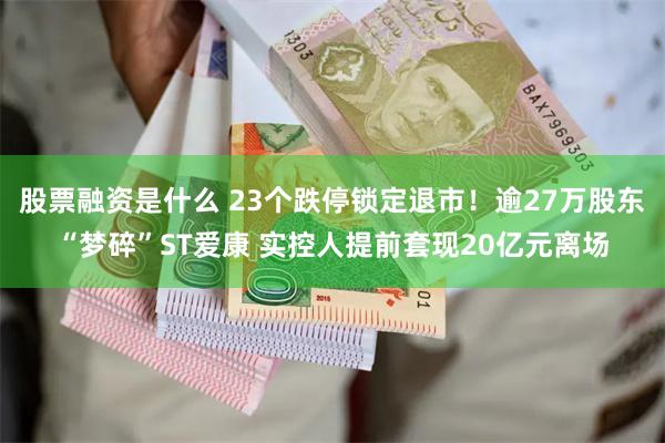 股票融资是什么 23个跌停锁定退市！逾27万股东“梦碎”ST爱康 实控人提前套现20亿元离场