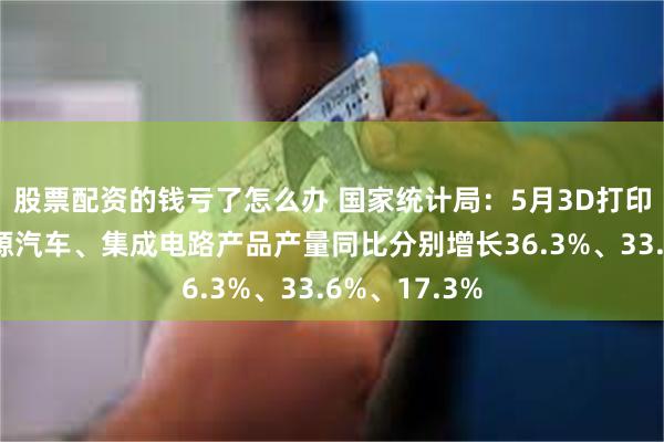 股票配资的钱亏了怎么办 国家统计局：5月3D打印设备、新能源汽车、集成电路产品产量同比分别增长36.3%、33.6%、17.3%