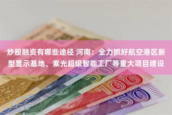 炒股融资有哪些途径 河南：全力抓好航空港区新型显示基地、紫光超级智能工厂等重大项目建设