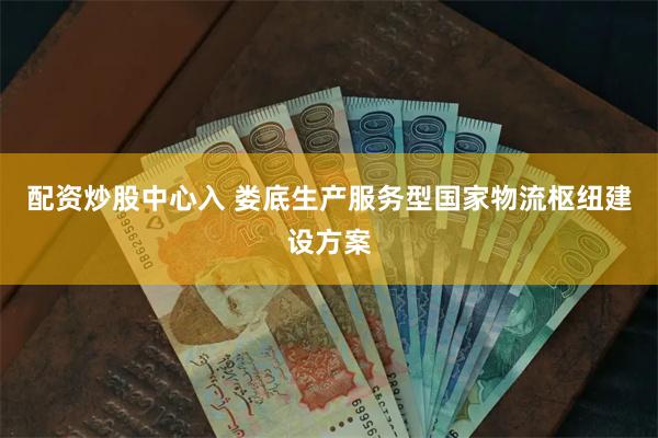 配资炒股中心入 娄底生产服务型国家物流枢纽建设方案