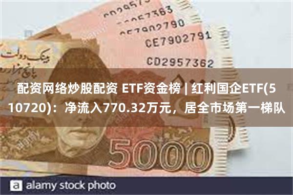 配资网络炒股配资 ETF资金榜 | 红利国企ETF(510720)：净流入770.32万元，居全市场第一梯队