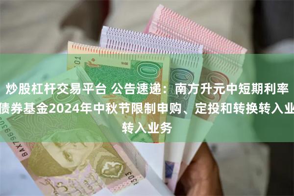 炒股杠杆交易平台 公告速递：南方升元中短期利率债债券基金2024年中秋节限制申购、定投和转换转入业务