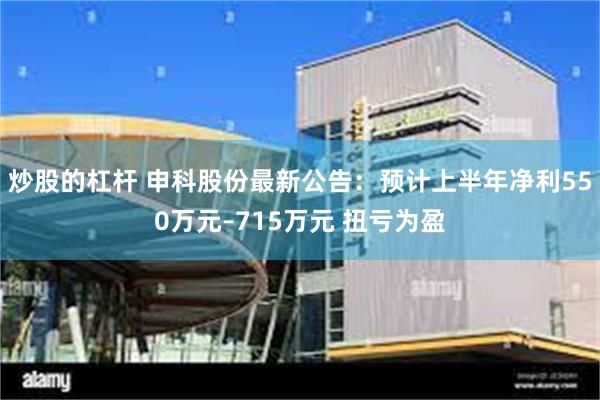 炒股的杠杆 申科股份最新公告：预计上半年净利550万元–715万元 扭亏为盈